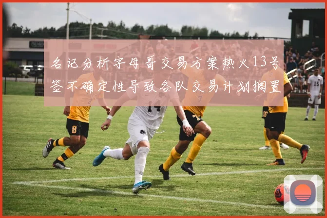 名记分析字母哥交易方案热火13号签不确定性导致各队交易计划搁置