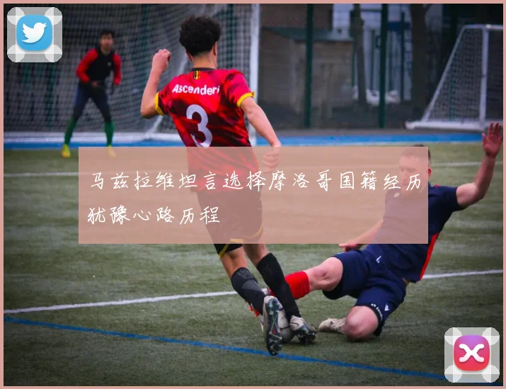 马兹拉维坦言选择摩洛哥国籍经历犹豫心路历程