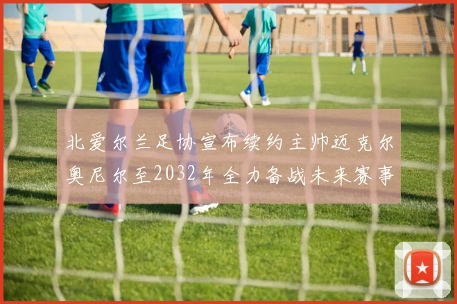 北爱尔兰足协宣布续约主帅迈克尔奥尼尔至2032年全力备战未来赛事