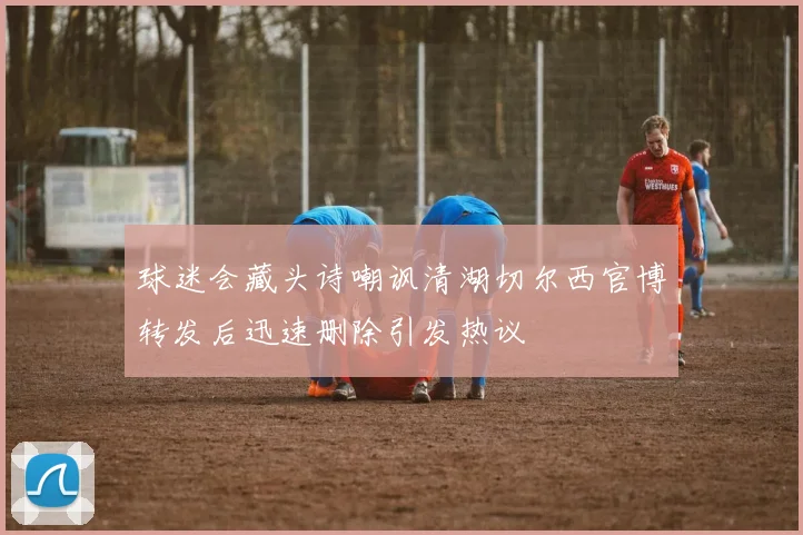 球迷会藏头诗嘲讽清湖切尔西官博转发后迅速删除引发热议