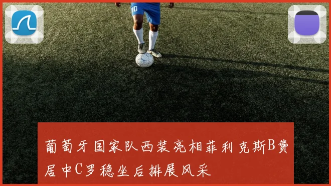 葡萄牙国家队西装亮相菲利克斯B费居中C罗稳坐后排展风采