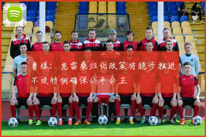 鲁媒：克雷桑归化政策将稳步推进不设特例确保公平公正