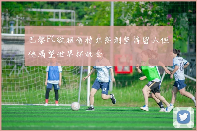 巴黎FC欲租借特尔热刺坚持留人但他渴望世界杯机会