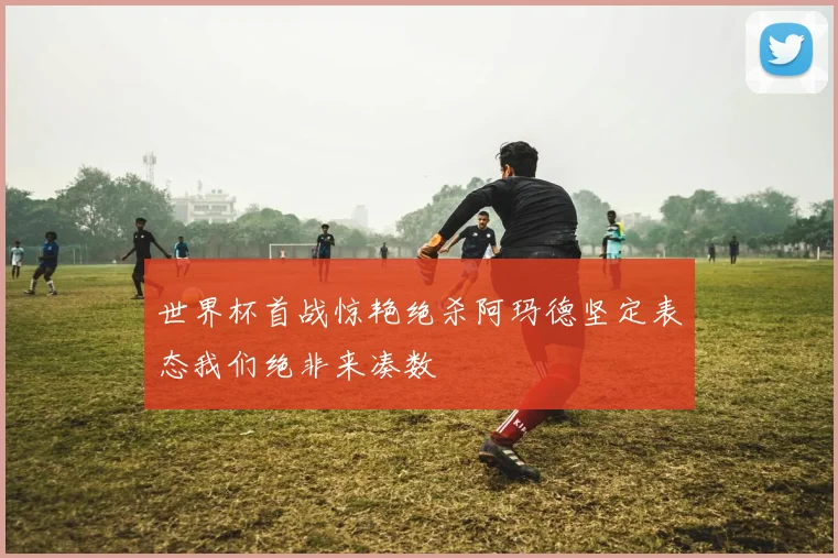 世界杯首战惊艳绝杀阿玛德坚定表态我们绝非来凑数