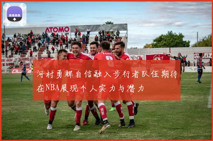 河村勇辉自信融入步行者队伍期待在NBA展现个人实力与潜力