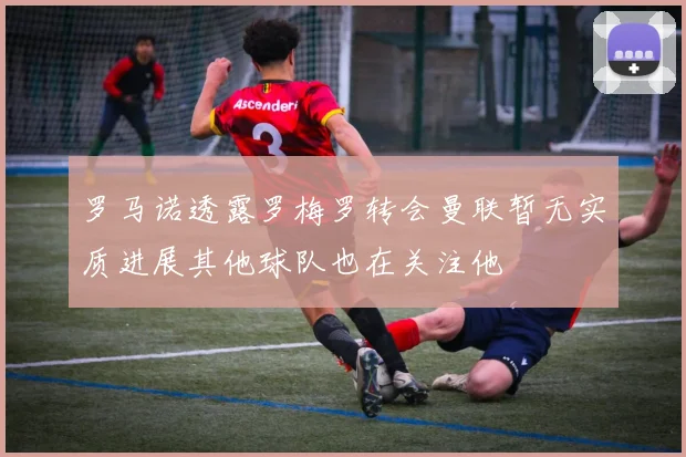 罗马诺透露罗梅罗转会曼联暂无实质进展其他球队也在关注他
