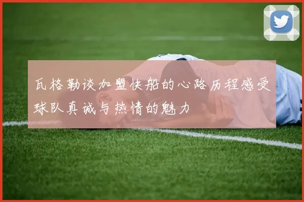 瓦格勒谈加盟快船的心路历程感受球队真诚与热情的魅力
