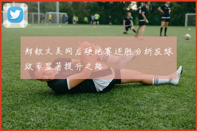郑钦文美网后硬地赛连胜分析发球效率显著提升之路