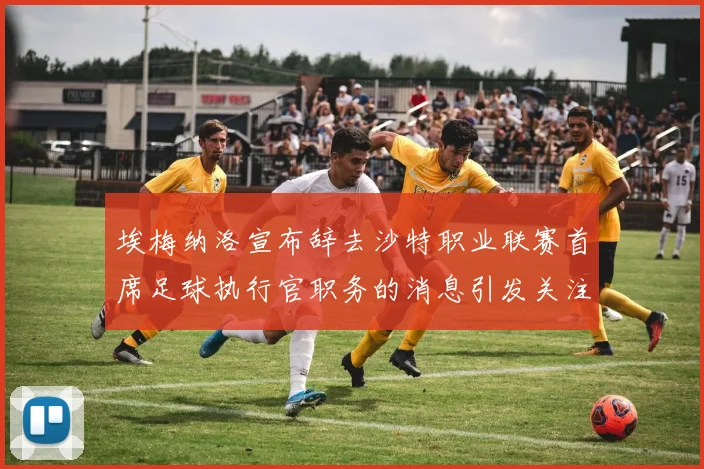 埃梅纳洛宣布辞去沙特职业联赛首席足球执行官职务的消息引发关注