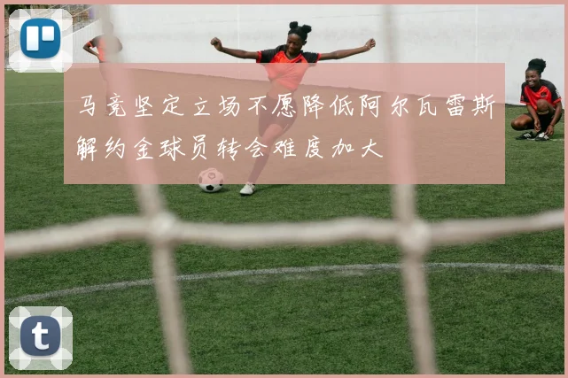 马竞坚定立场不愿降低阿尔瓦雷斯解约金球员转会难度加大