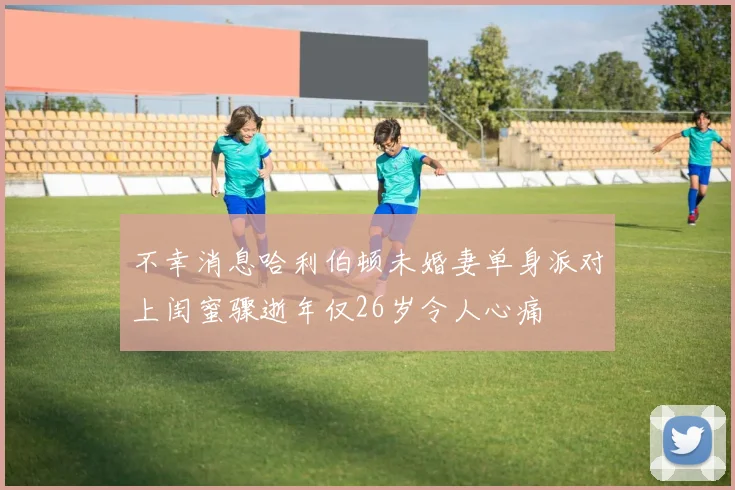 不幸消息哈利伯顿未婚妻单身派对上闺蜜骤逝年仅26岁令人心痛