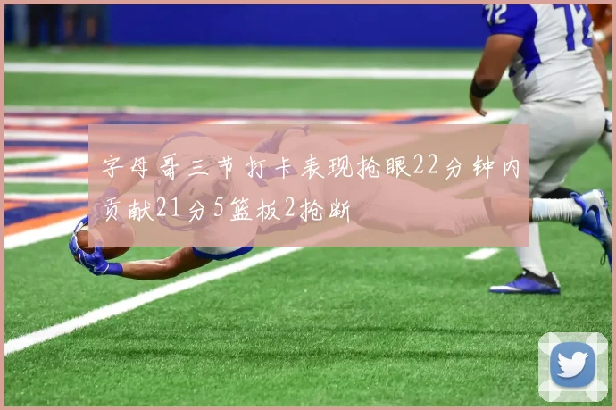字母哥三节打卡表现抢眼22分钟内贡献21分5篮板2抢断