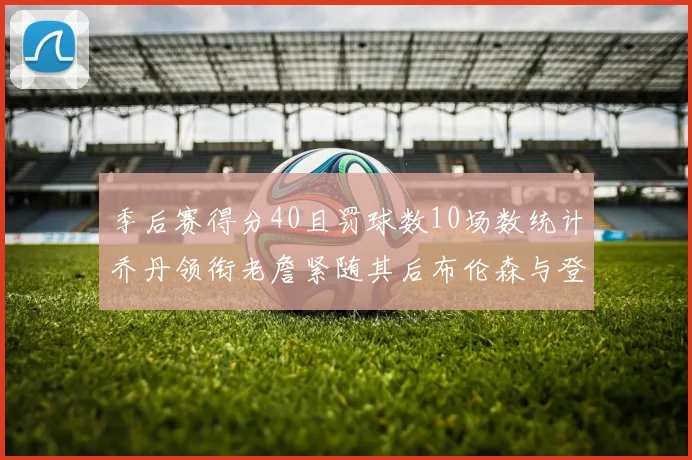 季后赛得分40且罚球数10场数统计乔丹领衔老詹紧随其后布伦森与登库并肩奋战