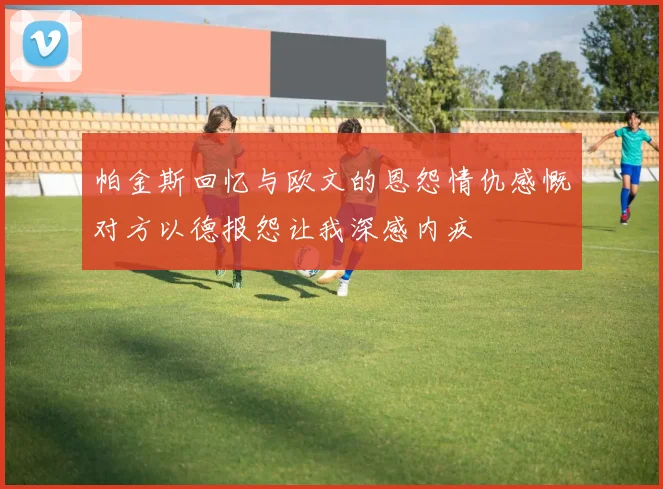 帕金斯回忆与欧文的恩怨情仇感慨对方以德报怨让我深感内疚