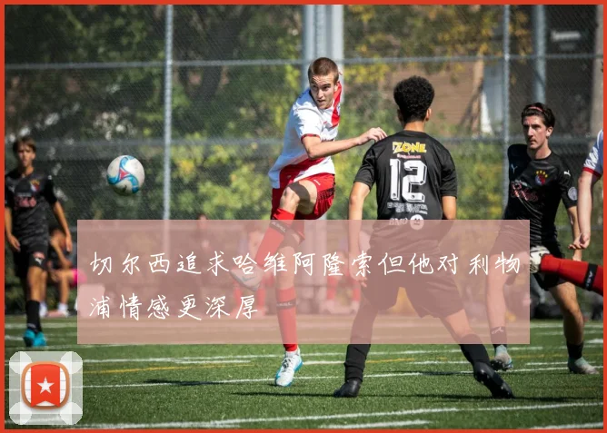 切尔西追求哈维阿隆索但他对利物浦情感更深厚