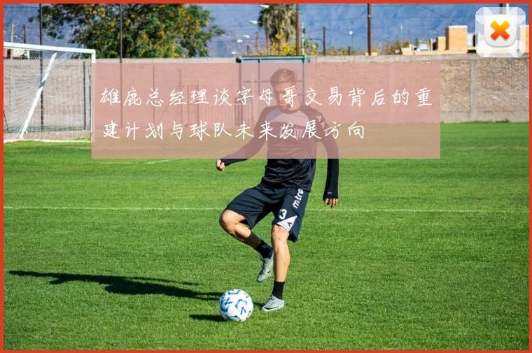 雄鹿总经理谈字母哥交易背后的重建计划与球队未来发展方向