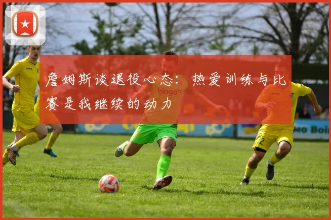 詹姆斯谈退役心态：热爱训练与比赛是我继续的动力