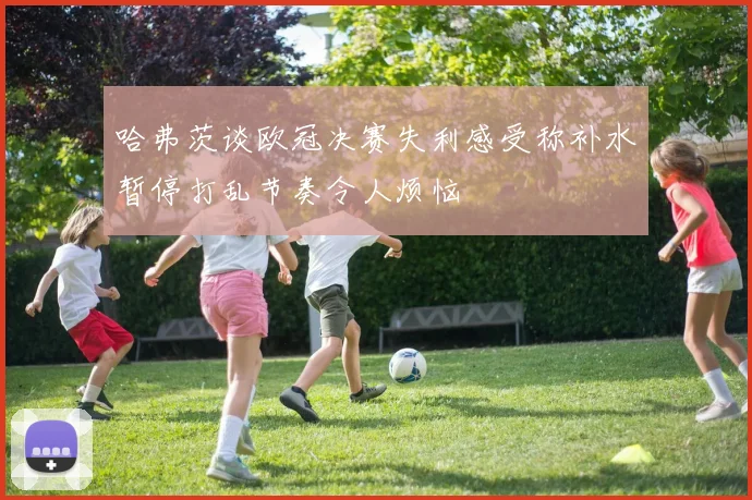 哈弗茨谈欧冠决赛失利感受称补水暂停打乱节奏令人烦恼