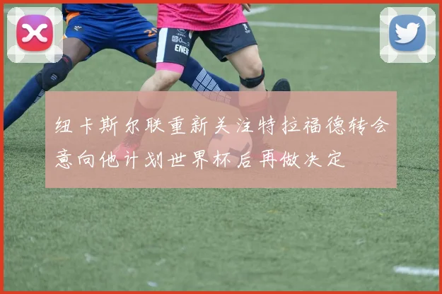 纽卡斯尔联重新关注特拉福德转会意向他计划世界杯后再做决定