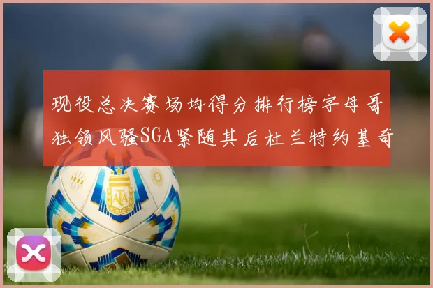 现役总决赛场均得分排行榜字母哥独领风骚SGA紧随其后杜兰特约基奇东契奇争夺第三