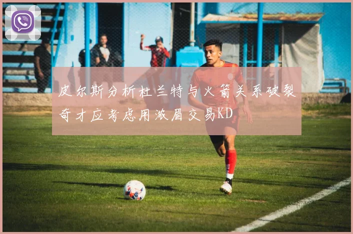 皮尔斯分析杜兰特与火箭关系破裂奇才应考虑用浓眉交易KD