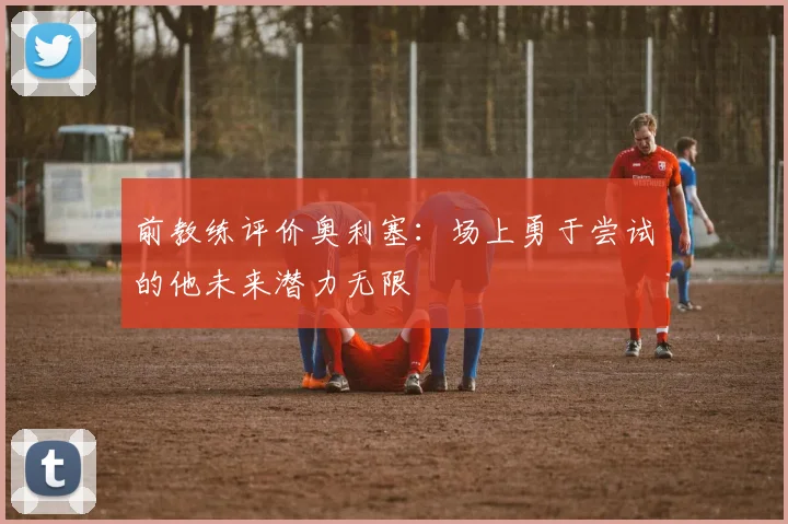 前教练评价奥利塞：场上勇于尝试的他未来潜力无限