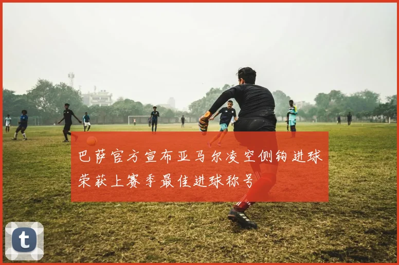 巴萨官方宣布亚马尔凌空侧钩进球荣获上赛季最佳进球称号