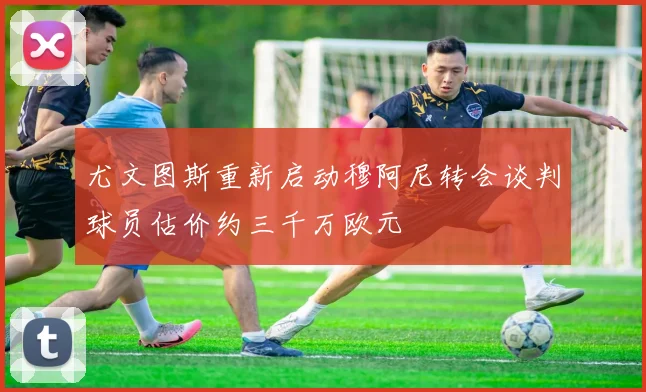 尤文图斯重新启动穆阿尼转会谈判球员估价约三千万欧元
