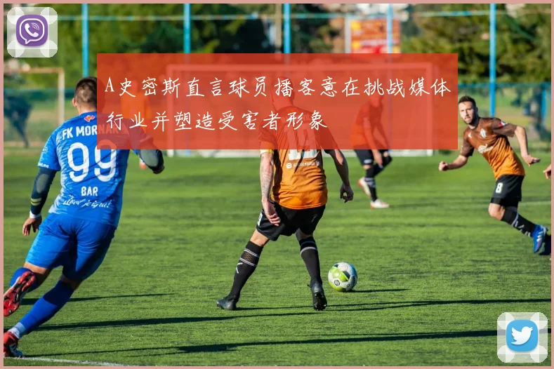 A史密斯直言球员播客意在挑战媒体行业并塑造受害者形象