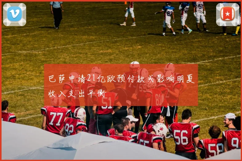 巴萨申请21亿欧预付款或影响明夏收入支出平衡