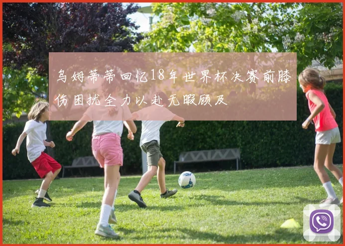 乌姆蒂蒂回忆18年世界杯决赛前膝伤困扰全力以赴无暇顾及